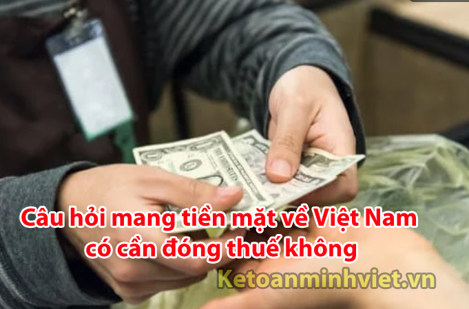 Mang tiền mặt về Việt Nam có cần đóng thuế không
